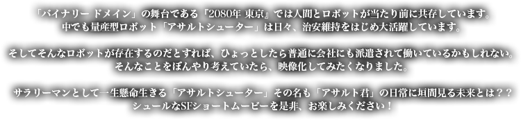 「バイナリー ドメイン」の舞台である『2080年 東京』では人間とロボットが当たり前に共存しています。 中でも量産型ロボット「アサルトシューター」は日々、治安維持をはじめ大活躍しています。 そしてそんなロボットが存在するのだとすれば、ひょっとしたら普通に会社にも派遣されて働いているかもしれない。 そんなことをぼんやり考えていたら、映像化してみたくなりました。 サラリーマンとして一生懸命生きる「アサルトシューター」その名も「アサルト君」の日常に垣間見る未来とは？？ シュールなSFショートムービーを是非、お楽しみください！