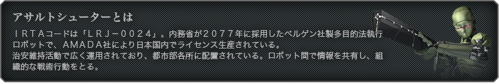 アサルトシューターとは - ＩＲＴＡコードは「ＬＲＪ－００２４」。内務省が２０７７年に採用したベルゲン社製多目的法執行ロボットで、ＡＭＡＤＡ社により日本国内でライセンス生産されている。 治安維持活動で広く運用されており、都市部各所に配置されている。ロボット間で情報を共有し、組織的な戦術行動をとる。