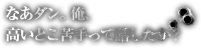 なあダン、俺、高いとこ苦手って話したか？